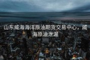 山东威海海洋原油期货交易中心，威海原油泄漏
