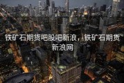 铁矿石期货吧股吧新浪，铁矿石期货新浪网
