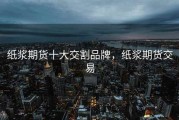 纸浆期货十大交割品牌，纸浆期货交易