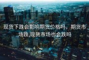 现货下跌会影响期货价格吗，期货市场跌,现货市场也会跌吗