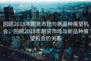 回顾2018年期货市场与新品种展望机会，回顾2018年期货市场与新品种展望机会的关系