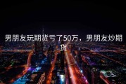 男朋友玩期货亏了50万，男朋友炒期货