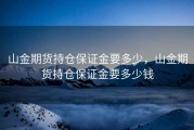 山金期货持仓保证金要多少，山金期货持仓保证金要多少钱