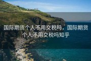 国际期货个人不用交税吗，国际期货个人不用交税吗知乎