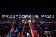 西部期货子公司西部永唐，西部期货官方网站