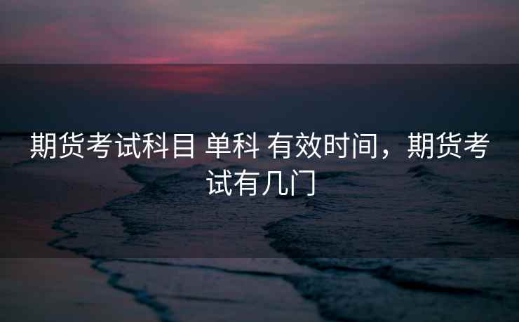 期货考试科目 单科 有效时间,期货考试有几门 期货考试科目 单科 有效时间,期货考试有几门