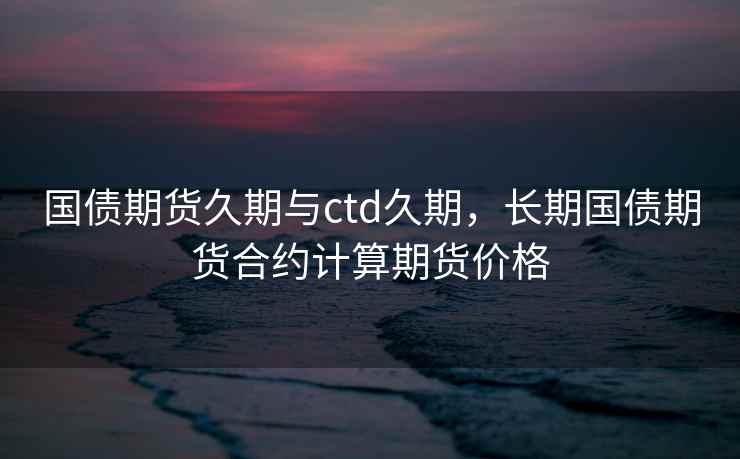 国债期货久期与ctd久期，长期国债期货合约计算期货价格