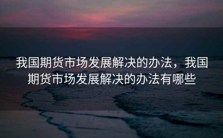 我国期货市场发展解决的办法,我国期货市场发展解决的办法有哪些 我国期货市场发展解决的办法,我国期货市场发展解决的办法有哪些