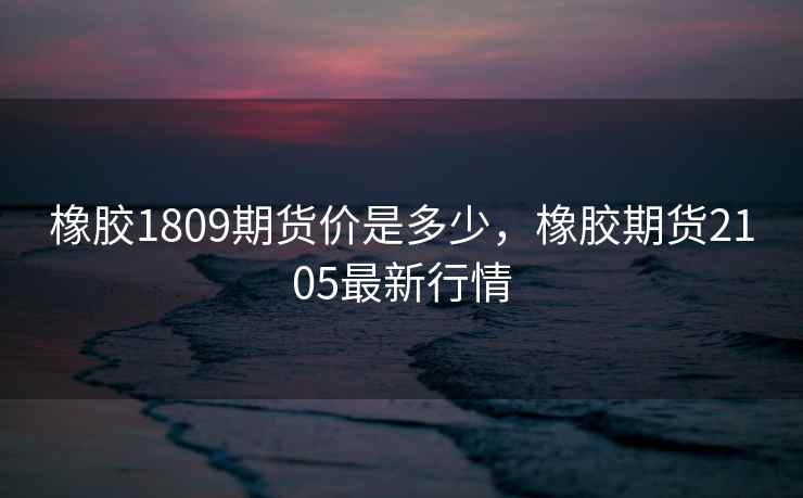 橡胶1809期货价是多少，橡胶期货2105最新行情
