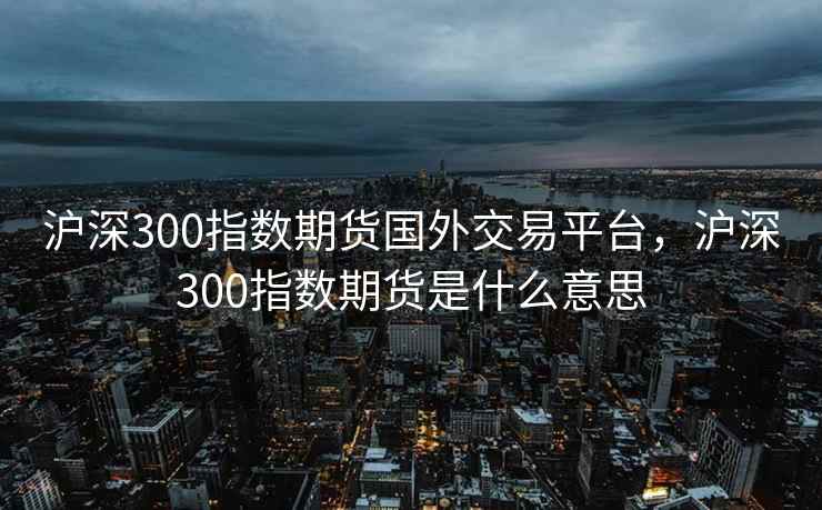 沪深300指数期货国外交易平台,沪深300指数期货是什么意思 沪深300指数期货国外交易平台,沪深300指数期货是什么意思