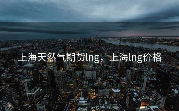 上海天然气期货lng,上海lng价格 上海天然气期货lng,上海lng价格