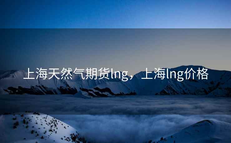 上海天然气期货lng,上海lng价格 上海天然气期货lng,上海lng价格