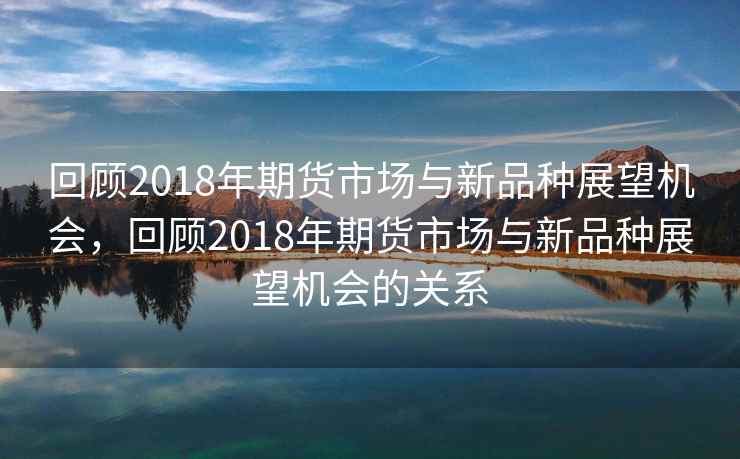 回顾2018年期货市场与新品种展望机会，回顾2018年期货市场与新品种展望机会的关系