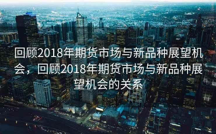 回顾2018年期货市场与新品种展望机会，回顾2018年期货市场与新品种展望机会的关系