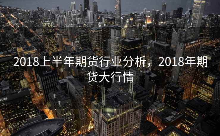 2018上半年期货行业分析,2018年期货大行情 2018上半年期货行业分析,2018年期货大行情