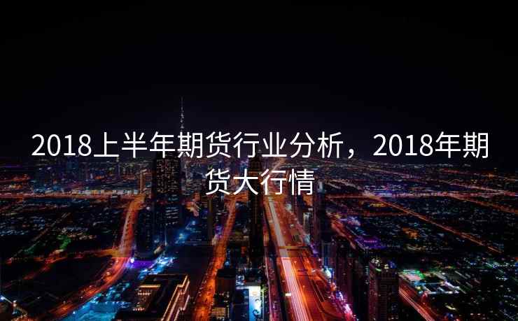 2018上半年期货行业分析,2018年期货大行情 2018上半年期货行业分析,2018年期货大行情