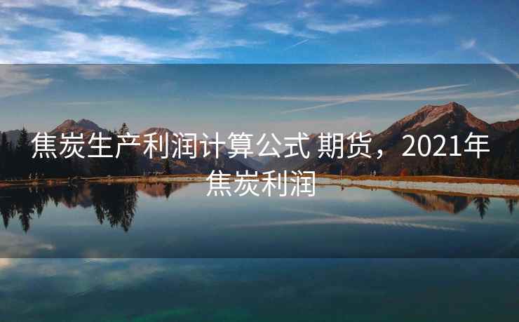 焦炭生产利润计算公式 期货，2021年焦炭利润