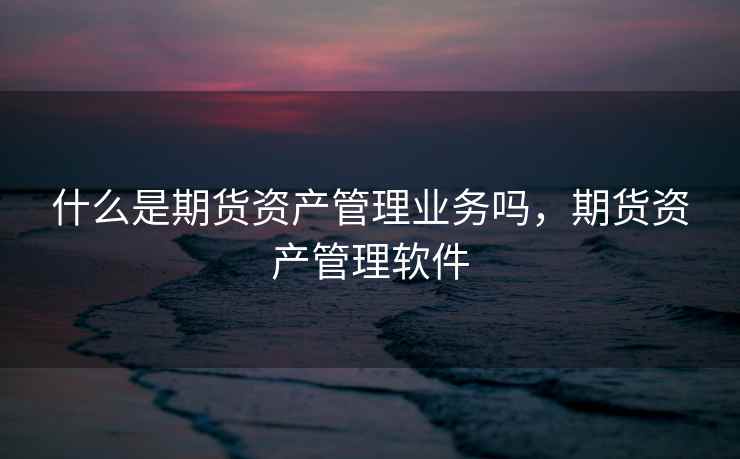 什么是期货资产管理业务吗,期货资产管理软件 什么是期货资产管理业务吗,期货资产管理软件