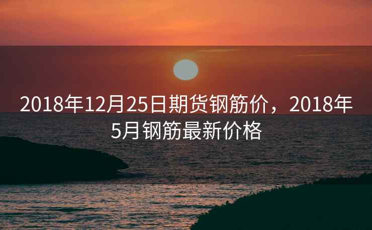 2018年12月25日期货钢筋价,2018年5月钢筋最新价格 2018年12月25日期货钢筋价,2018年5月钢筋最新价格